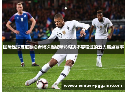 国际足球友谊赛必看场次揭秘精彩对决不容错过的五大焦点赛事